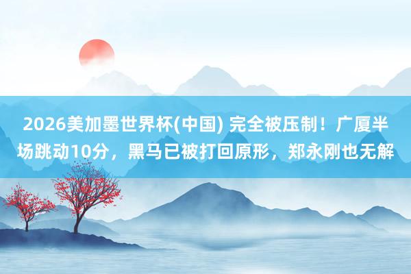 2026美加墨世界杯(中国) 完全被压制！广厦半场跳动10分，黑马已被打回原形，郑永刚也无解