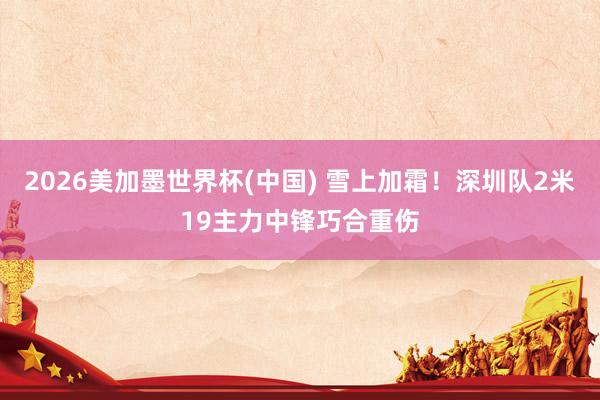 2026美加墨世界杯(中国) 雪上加霜！深圳队2米19主力中锋巧合重伤