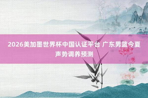 2026美加墨世界杯中国认证平台 广东男篮今夏声势调养预测
