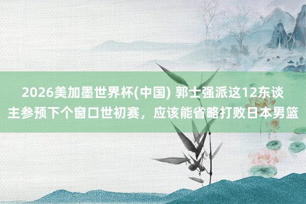 2026美加墨世界杯(中国) 郭士强派这12东谈主参预下个窗口世初赛，应该能省略打败日本男篮