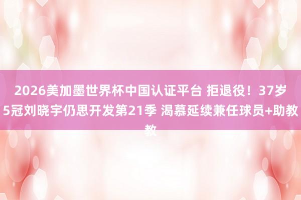 2026美加墨世界杯中国认证平台 拒退役！37岁5冠刘晓宇仍思开发第21季 渴慕延续兼任球员+助教