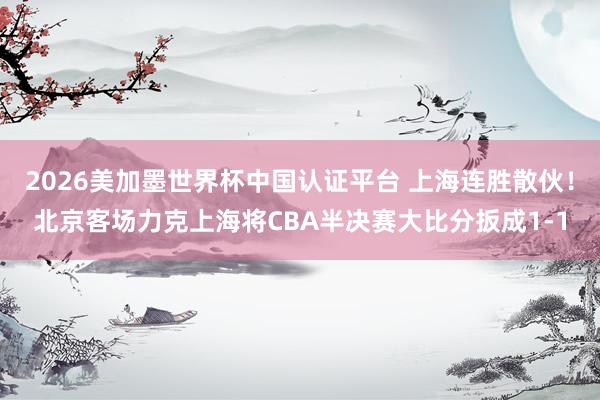 2026美加墨世界杯中国认证平台 上海连胜散伙！北京客场力克上海将CBA半决赛大比分扳成1-1