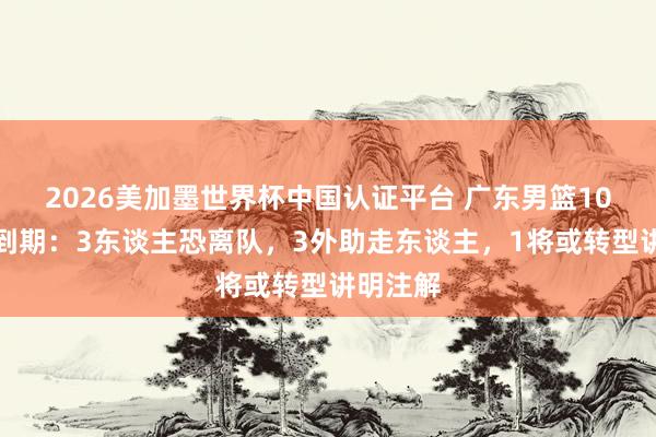 2026美加墨世界杯中国认证平台 广东男篮10将公约到期：3东谈主恐离队，3外助走东谈主，1将或转型讲明注解