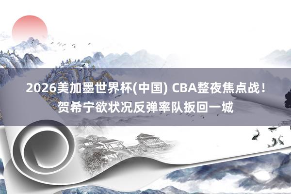 2026美加墨世界杯(中国) CBA整夜焦点战！贺希宁欲状况反弹率队扳回一城