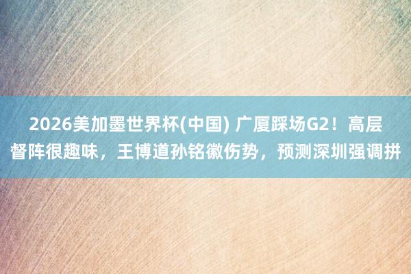 2026美加墨世界杯(中国) 广厦踩场G2！高层督阵很趣味，王博道孙铭徽伤势，预测深圳强调拼