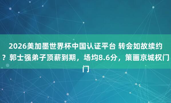 2026美加墨世界杯中国认证平台 转会如故续约？郭士强弟子顶薪到期，场均8.6分，策画京城权门