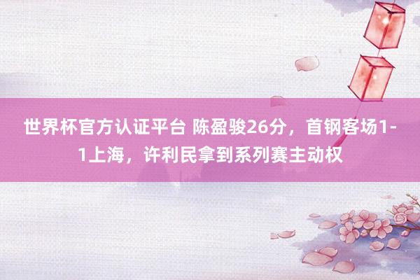 世界杯官方认证平台 陈盈骏26分，首钢客场1-1上海，许利民拿到系列赛主动权