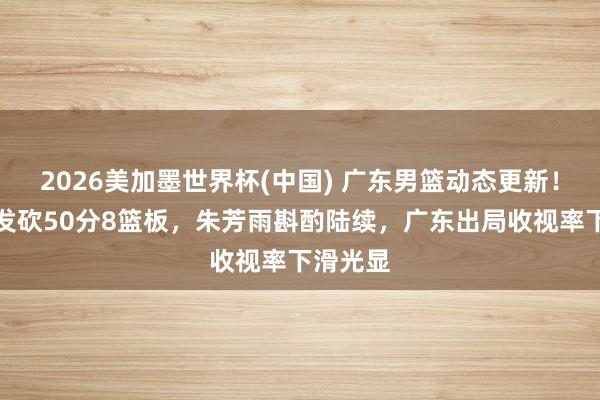 2026美加墨世界杯(中国) 广东男篮动态更新！小将爆发砍50分8篮板，朱芳雨斟酌陆续，广东出局收视率下滑光显