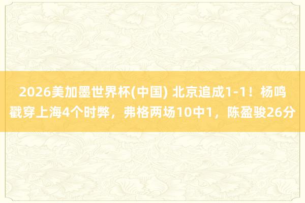 2026美加墨世界杯(中国) 北京追成1-1！杨鸣戳穿上海4个时弊，弗格两场10中1，陈盈骏26分