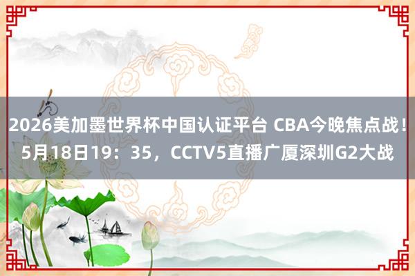 2026美加墨世界杯中国认证平台 CBA今晚焦点战！5月18日19：35，CCTV5直播广厦深圳G2大战