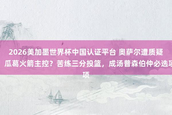 2026美加墨世界杯中国认证平台 奥萨尔遭质疑，瓜葛火箭主控？苦练三分投篮，成汤普森伯仲必选项