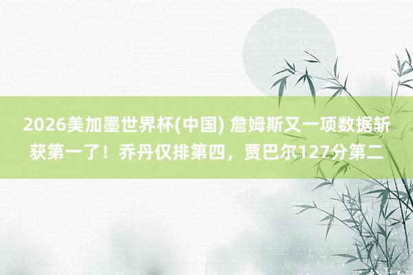 2026美加墨世界杯(中国) 詹姆斯又一项数据斩获第一了！乔丹仅排第四，贾巴尔127分第二