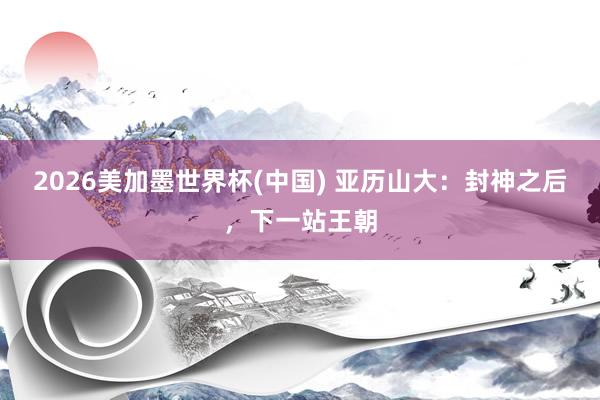 2026美加墨世界杯(中国) 亚历山大：封神之后，下一站王朝