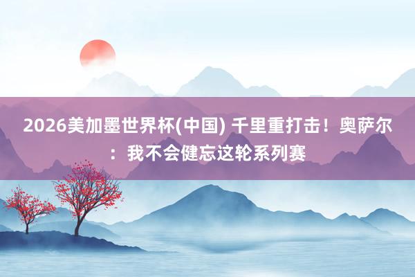 2026美加墨世界杯(中国) 千里重打击！奥萨尔：我不会健忘这轮系列赛