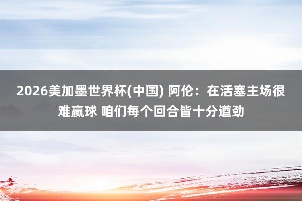 2026美加墨世界杯(中国) 阿伦：在活塞主场很难赢球 咱们每个回合皆十分遒劲