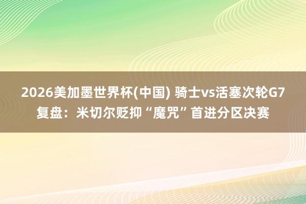 2026美加墨世界杯(中国) 骑士vs活塞次轮G7复盘：米切尔贬抑“魔咒”首进分区决赛
