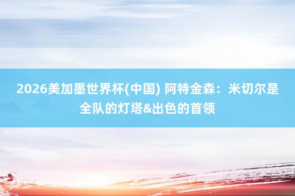 2026美加墨世界杯(中国) 阿特金森：米切尔是全队的灯塔&出色的首领