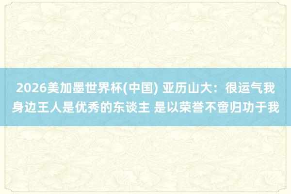 2026美加墨世界杯(中国) 亚历山大：很运气我身边王人是优秀的东谈主 是以荣誉不啻归功于我