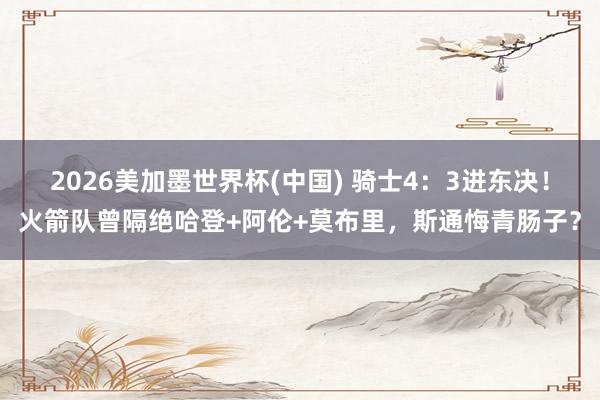 2026美加墨世界杯(中国) 骑士4：3进东决！火箭队曾隔绝哈登+阿伦+莫布里，斯通悔青肠子？