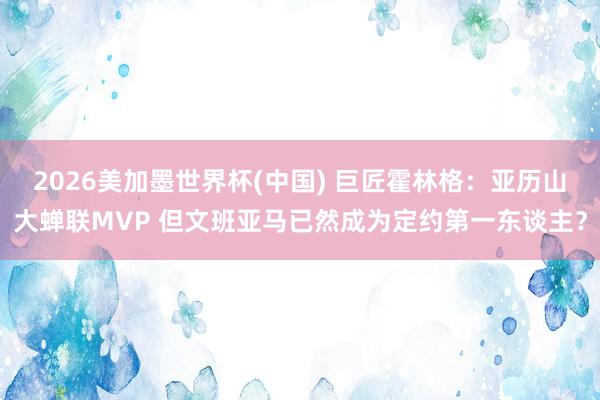 2026美加墨世界杯(中国) 巨匠霍林格：亚历山大蝉联MVP 但文班亚马已然成为定约第一东谈主？