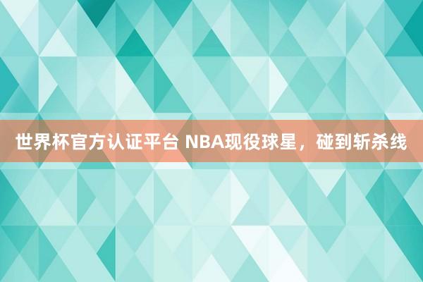 世界杯官方认证平台 NBA现役球星，碰到斩杀线