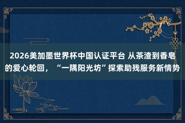 2026美加墨世界杯中国认证平台 从茶渣到香皂的爱心轮回， “一隅阳光坊”探索助残服务新情势