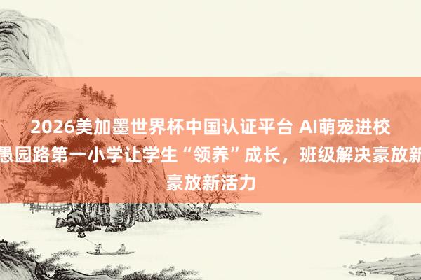 2026美加墨世界杯中国认证平台 AI萌宠进校园：愚园路第一小学让学生“领养”成长，班级解决豪放新活力