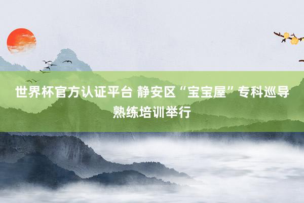 世界杯官方认证平台 静安区“宝宝屋”专科巡导熟练培训举行