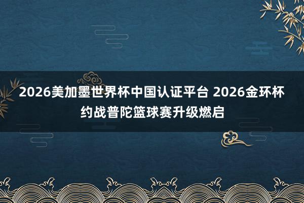 2026美加墨世界杯中国认证平台 2026金环杯约战普陀篮球赛升级燃启