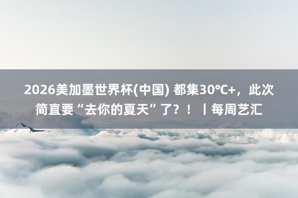 2026美加墨世界杯(中国) 都集30℃+，此次简直要“去你的夏天”了？！丨每周艺汇