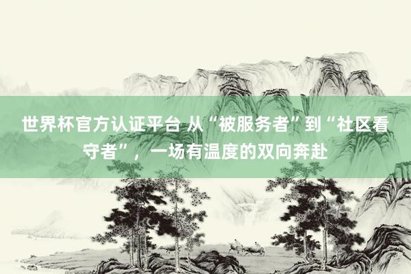 世界杯官方认证平台 从“被服务者”到“社区看守者”，一场有温度的双向奔赴