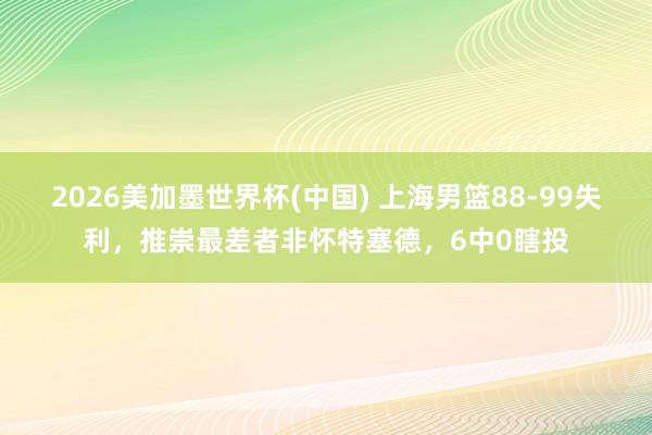 2026美加墨世界杯(中国) 上海男篮88-99失利，推崇最差者非怀特塞德，6中0瞎投