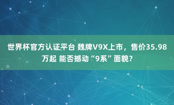 世界杯官方认证平台 魏牌V9X上市，售价35.98万起 能否撼动“9系”面貌？