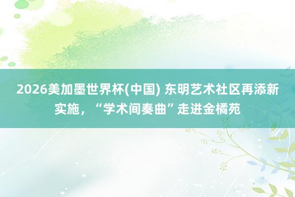 2026美加墨世界杯(中国) 东明艺术社区再添新实施，“学术间奏曲”走进金橘苑