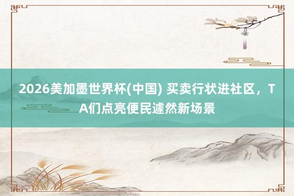 2026美加墨世界杯(中国) 买卖行状进社区，TA们点亮便民遽然新场景