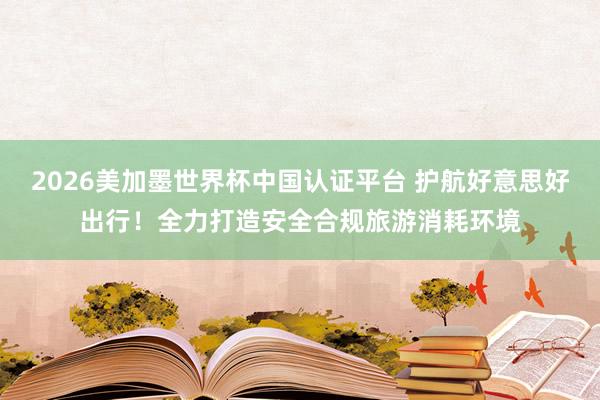 2026美加墨世界杯中国认证平台 护航好意思好出行！全力打造安全合规旅游消耗环境