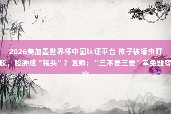 2026美加墨世界杯中国认证平台 孩子被蠓虫叮咬，脸肿成“猪头”？医师：“三不要三要”幸免毁容