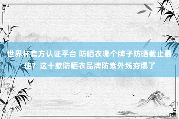 世界杯官方认证平台 防晒衣哪个牌子防晒截止最佳？这十款防晒衣品牌防紫外线夯爆了