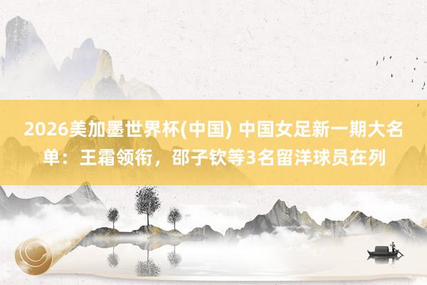 2026美加墨世界杯(中国) 中国女足新一期大名单：王霜领衔，邵子钦等3名留洋球员在列