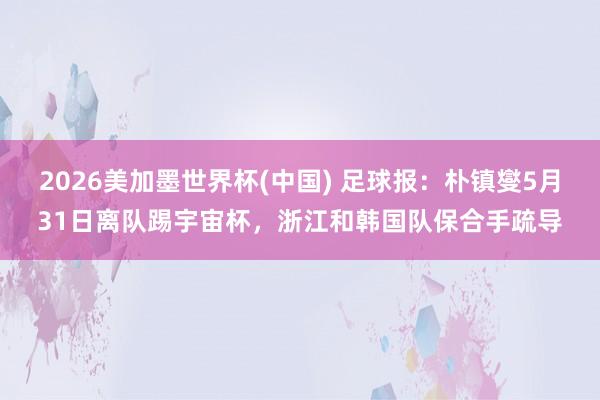 2026美加墨世界杯(中国) 足球报：朴镇燮5月31日离队踢宇宙杯，浙江和韩国队保合手疏导