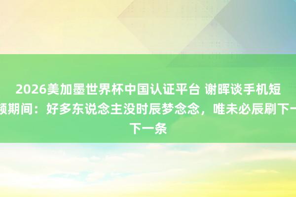 2026美加墨世界杯中国认证平台 谢晖谈手机短视频期间：好多东说念主没时辰梦念念，唯未必辰刷下一条