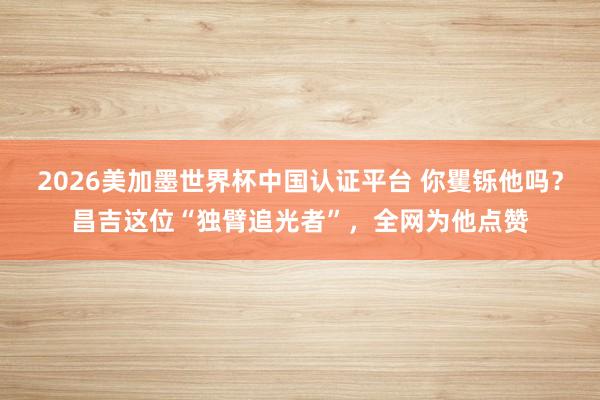2026美加墨世界杯中国认证平台 你矍铄他吗？昌吉这位“独臂追光者”，全网为他点赞