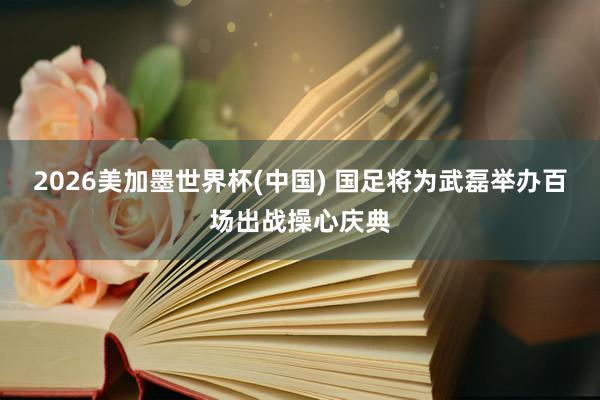 2026美加墨世界杯(中国) 国足将为武磊举办百场出战操心庆典