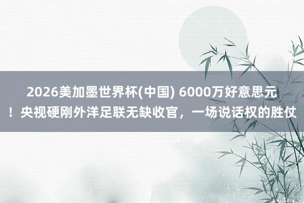 2026美加墨世界杯(中国) 6000万好意思元！央视硬刚外洋足联无缺收官，一场说话权的胜仗