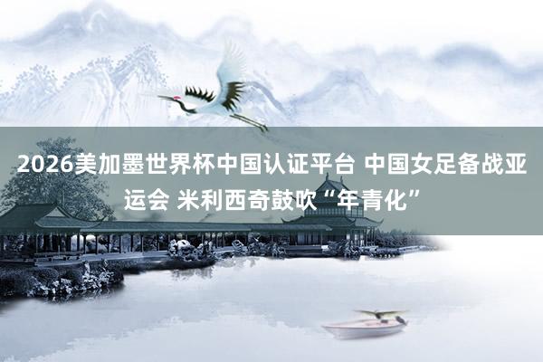 2026美加墨世界杯中国认证平台 中国女足备战亚运会 米利西奇鼓吹“年青化”