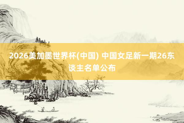 2026美加墨世界杯(中国) 中国女足新一期26东谈主名单公布