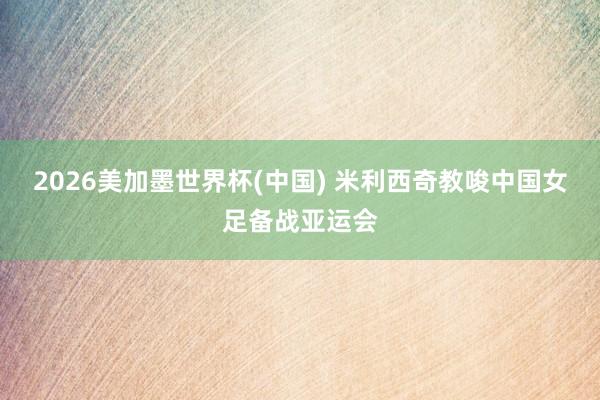 2026美加墨世界杯(中国) 米利西奇教唆中国女足备战亚运会