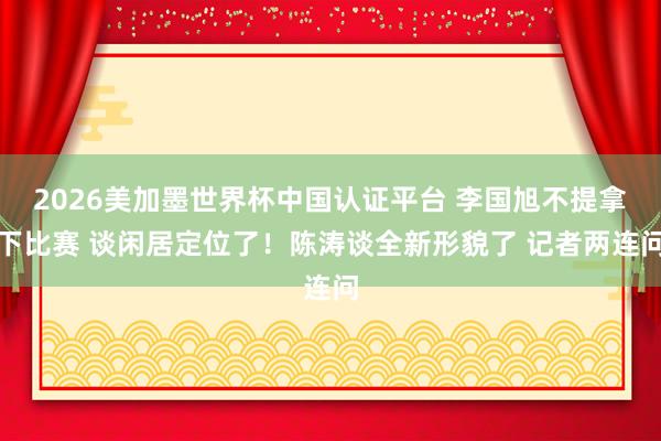 2026美加墨世界杯中国认证平台 李国旭不提拿下比赛 谈闲居定位了！陈涛谈全新形貌了 记者两连问