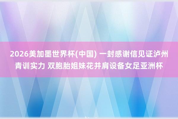 2026美加墨世界杯(中国) 一封感谢信见证泸州青训实力 双胞胎姐妹花并肩设备女足亚洲杯