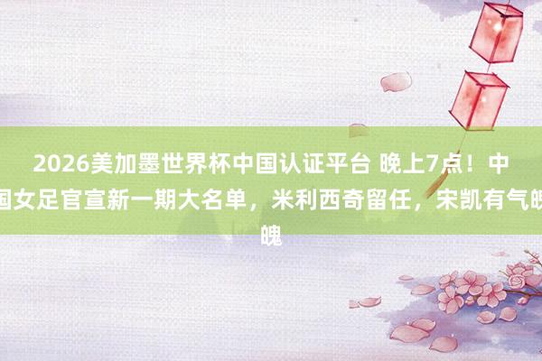 2026美加墨世界杯中国认证平台 晚上7点！中国女足官宣新一期大名单，米利西奇留任，宋凯有气魄